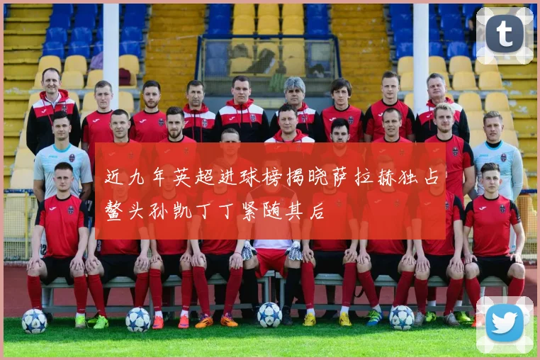 近九年英超进球榜揭晓萨拉赫独占鳌头孙凯丁丁紧随其后