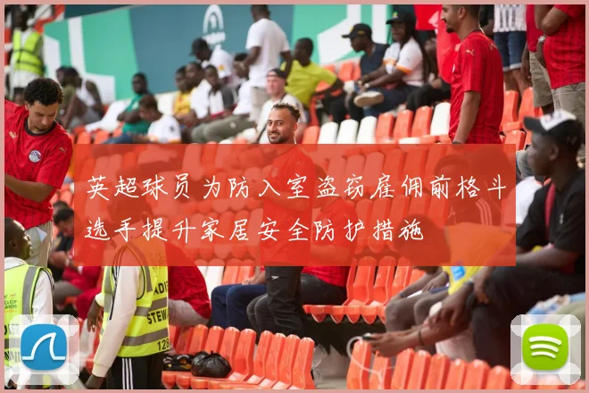 英超球员为防入室盗窃雇佣前格斗选手提升家居安全防护措施