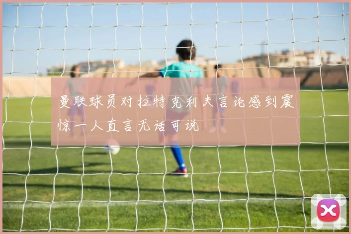 曼联球员对拉特克利夫言论感到震惊一人直言无话可说