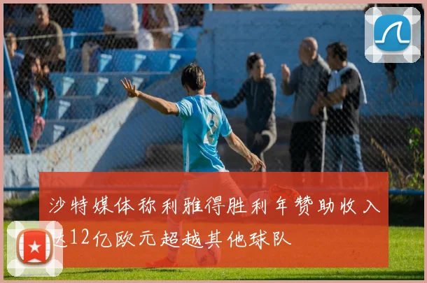 沙特媒体称利雅得胜利年赞助收入达12亿欧元超越其他球队