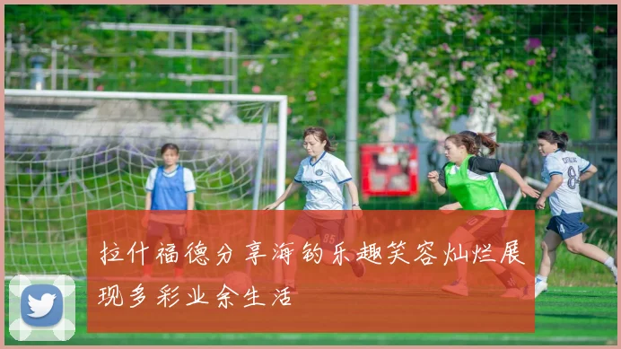 拉什福德分享海钓乐趣笑容灿烂展现多彩业余生活