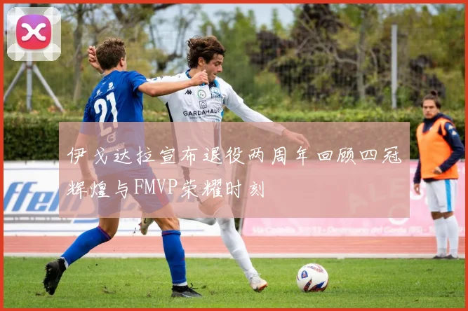 伊戈达拉宣布退役两周年回顾四冠辉煌与FMVP荣耀时刻