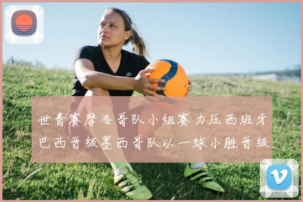 世青赛摩洛哥队小组赛力压西班牙巴西晋级墨西哥队以一球小胜晋级决赛阶段
