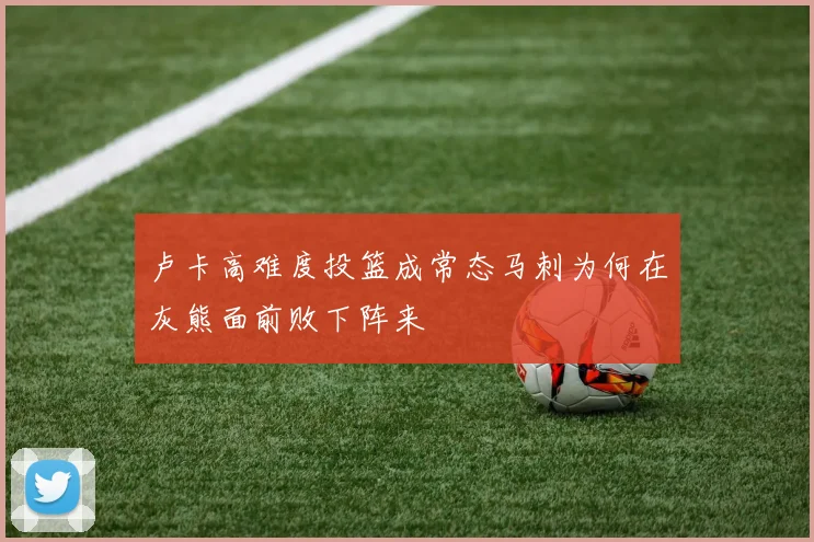 卢卡高难度投篮成常态马刺为何在灰熊面前败下阵来