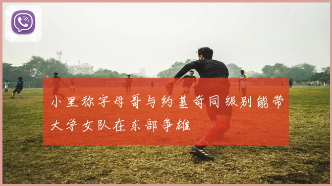 小里称字母哥与约基奇同级别能带大学女队在东部争雄
