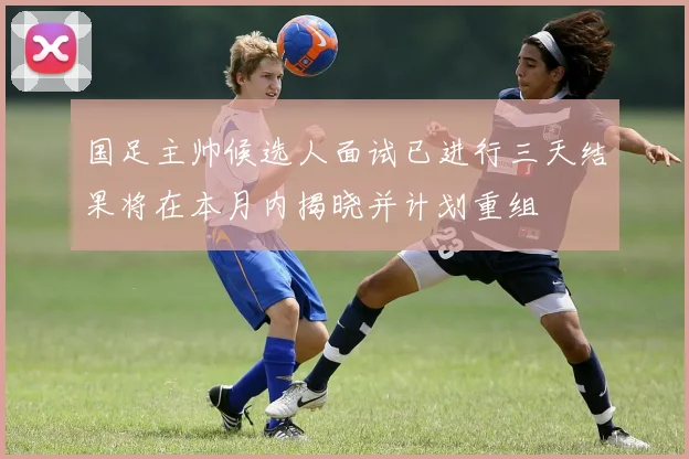 国足主帅候选人面试已进行三天结果将在本月内揭晓并计划重组
