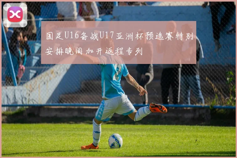 国足U16备战U17亚洲杯预选赛特别安排晚间加开返程专列