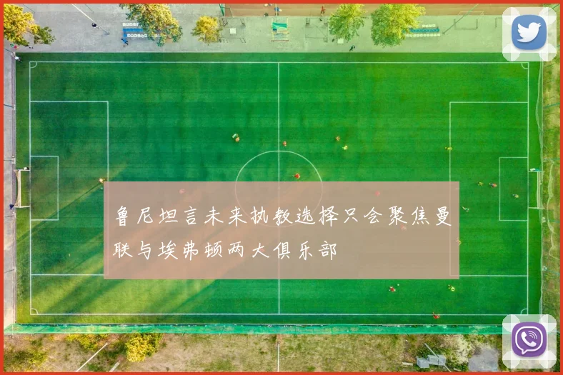 鲁尼坦言未来执教选择只会聚焦曼联与埃弗顿两大俱乐部