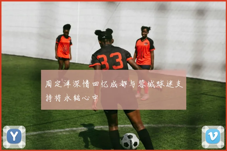 周定洋深情回忆成都与蓉城球迷支持将永铭心中