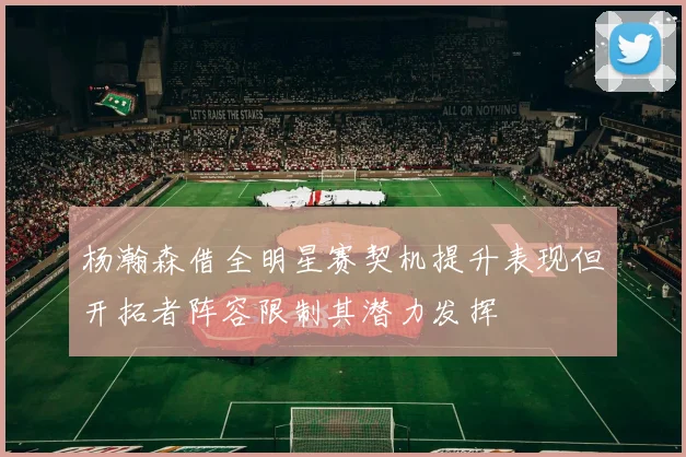 杨瀚森借全明星赛契机提升表现但开拓者阵容限制其潜力发挥