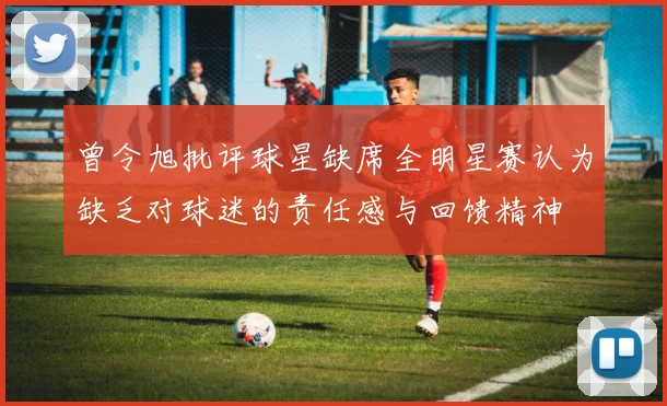 曾令旭批评球星缺席全明星赛认为缺乏对球迷的责任感与回馈精神