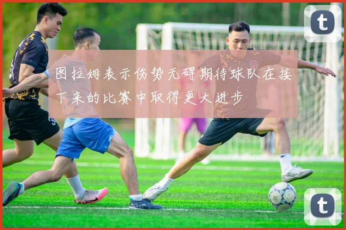 图拉姆表示伤势无碍期待球队在接下来的比赛中取得更大进步