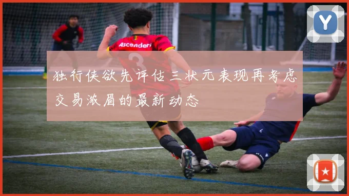 独行侠欲先评估三状元表现再考虑交易浓眉的最新动态