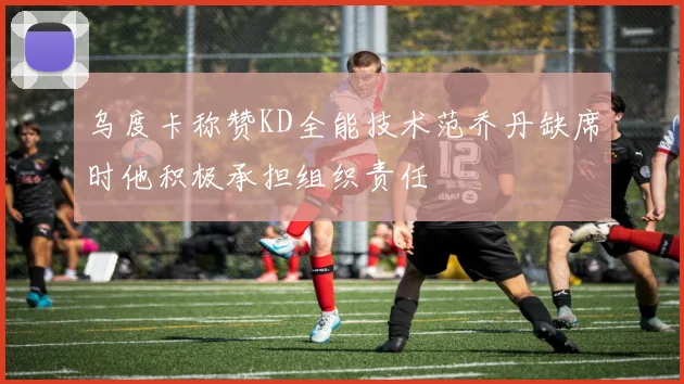 乌度卡称赞KD全能技术范乔丹缺席时他积极承担组织责任