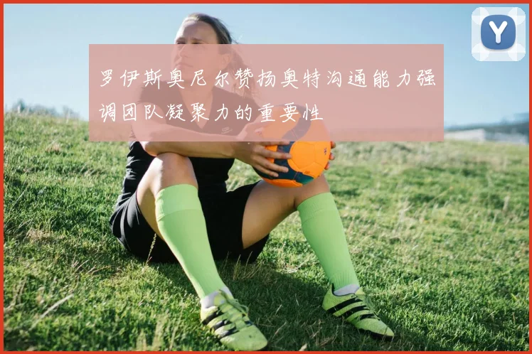 罗伊斯奥尼尔赞扬奥特沟通能力强调团队凝聚力的重要性