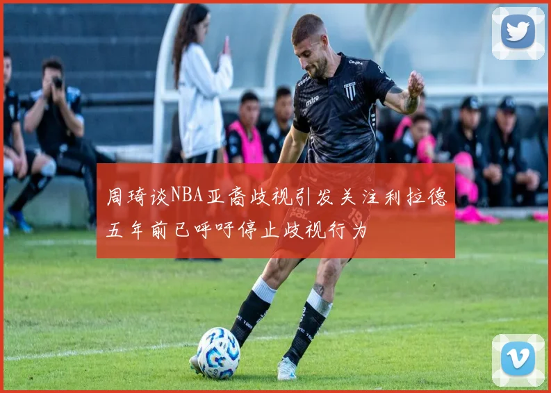 周琦谈NBA亚裔歧视引发关注利拉德五年前已呼吁停止歧视行为