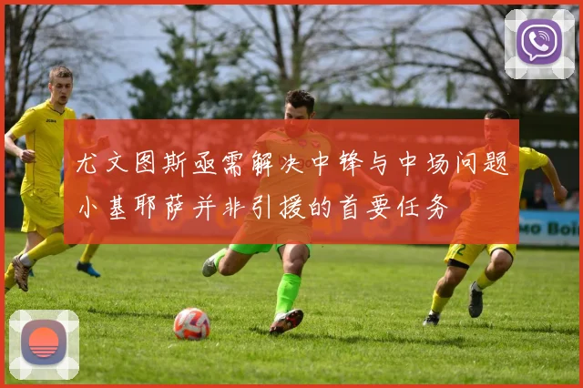 尤文图斯亟需解决中锋与中场问题小基耶萨并非引援的首要任务