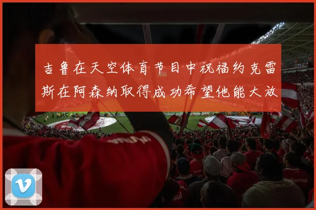 吉鲁在天空体育节目中祝福约克雷斯在阿森纳取得成功希望他能大放异彩