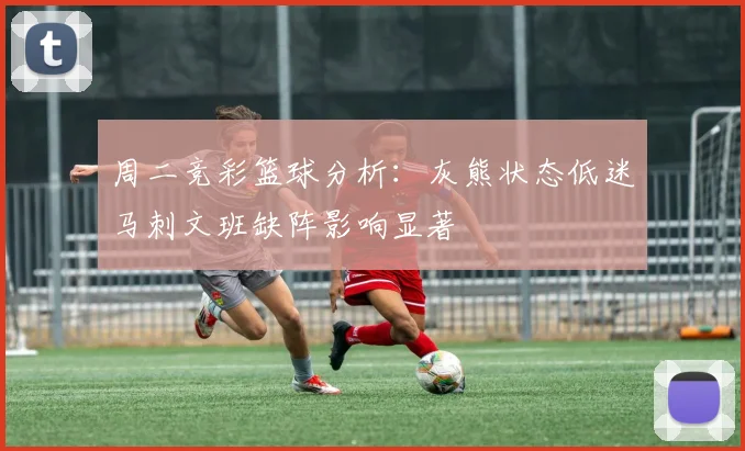 周二竞彩篮球分析：灰熊状态低迷马刺文班缺阵影响显著