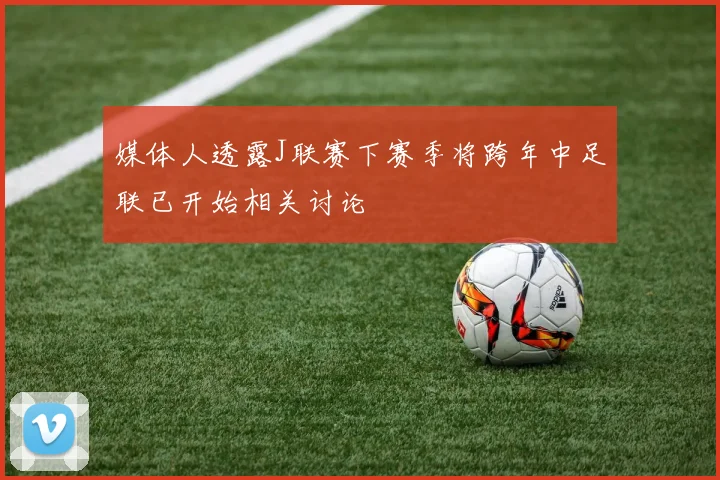 媒体人透露J联赛下赛季将跨年中足联已开始相关讨论