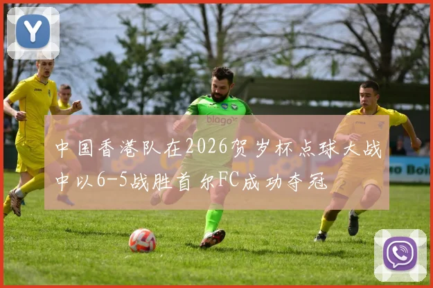 中国香港队在2026贺岁杯点球大战中以6-5战胜首尔FC成功夺冠
