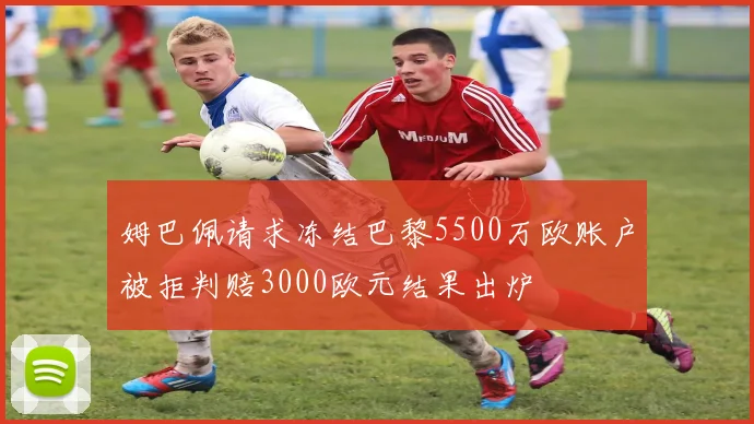 姆巴佩请求冻结巴黎5500万欧账户被拒判赔3000欧元结果出炉