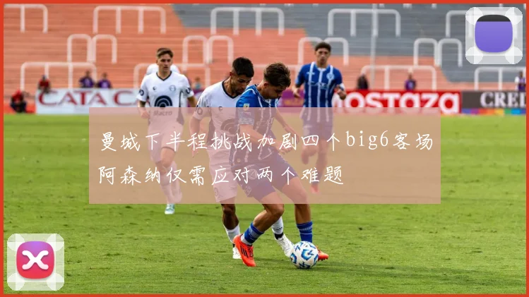 曼城下半程挑战加剧四个big6客场阿森纳仅需应对两个难题