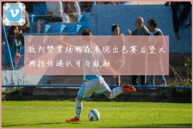 裁判赞赏杨瀚森表现出色赛后竖大拇指传递认可与鼓励