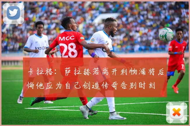 卡拉格：萨拉赫若离开利物浦将后悔他应为自己创造传奇告别时刻