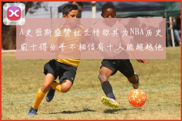 A史密斯盛赞杜兰特称其为NBA历史前十得分手不相信有十人能超越他