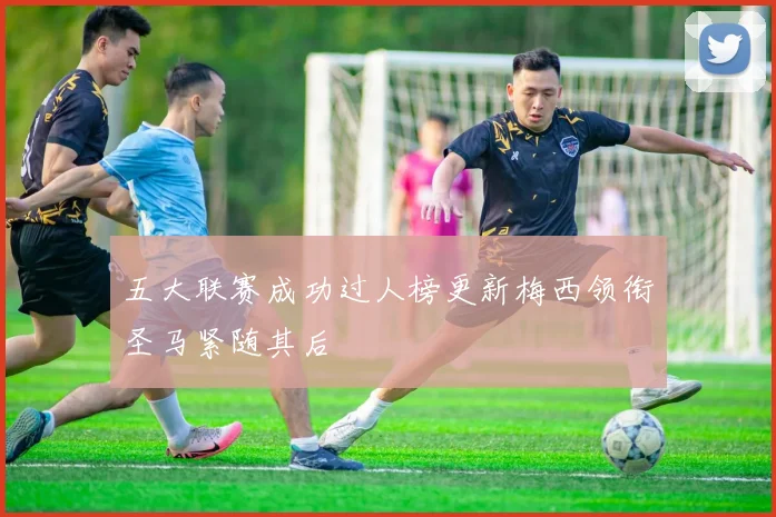 五大联赛成功过人榜更新梅西领衔圣马紧随其后