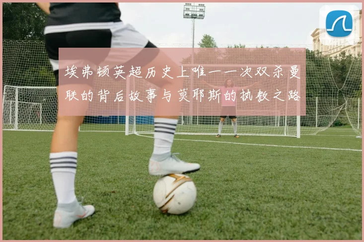 埃弗顿英超历史上唯一一次双杀曼联的背后故事与莫耶斯的执教之路
