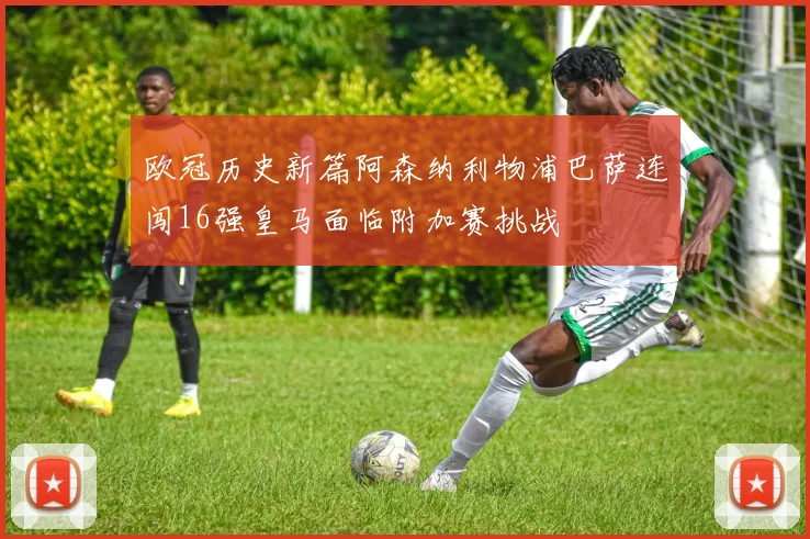欧冠历史新篇阿森纳利物浦巴萨连闯16强皇马面临附加赛挑战
