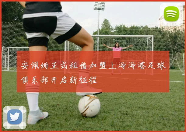 安佩姆正式租借加盟上海海港足球俱乐部开启新征程