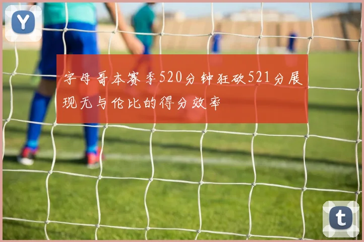 字母哥本赛季520分钟狂砍521分展现无与伦比的得分效率