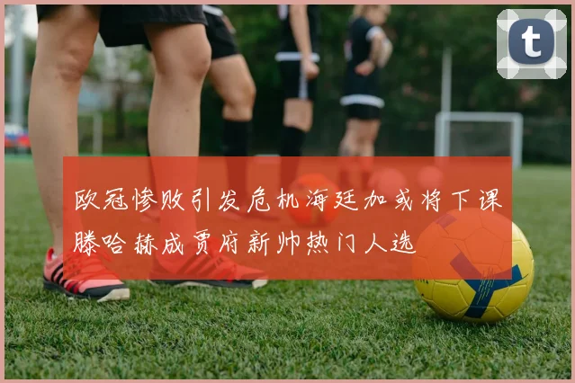 欧冠惨败引发危机海廷加或将下课滕哈赫成贾府新帅热门人选