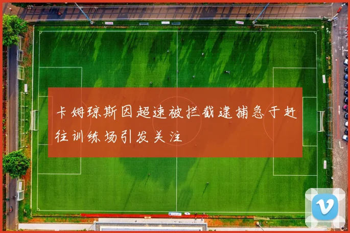 卡姆琼斯因超速被拦截逮捕急于赶往训练场引发关注
