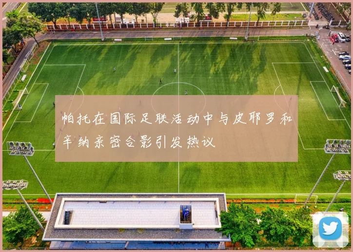 帕托在国际足联活动中与皮耶罗和辛纳亲密合影引发热议