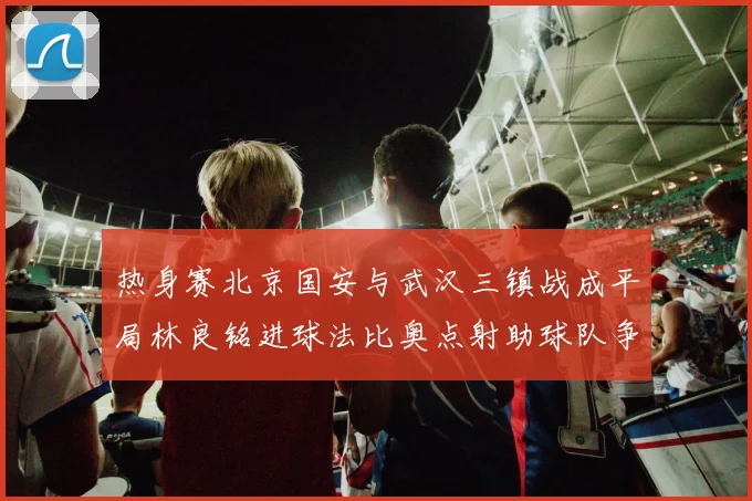 热身赛北京国安与武汉三镇战成平局林良铭进球法比奥点射助球队争平