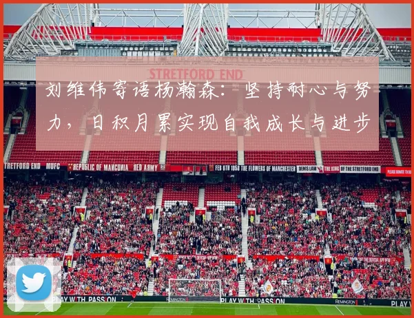 刘维伟寄语杨瀚森：坚持耐心与努力，日积月累实现自我成长与进步