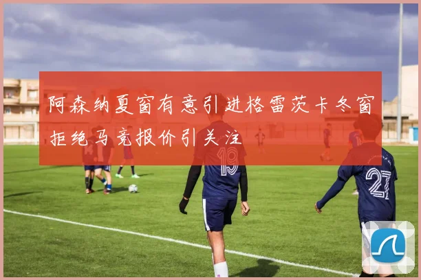 阿森纳夏窗有意引进格雷茨卡冬窗拒绝马竞报价引关注