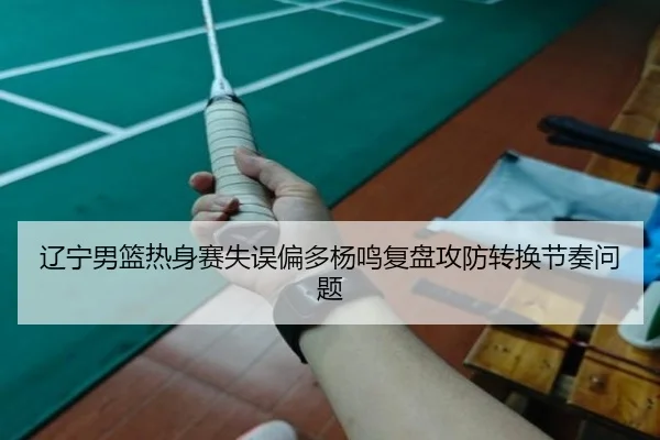 辽宁男篮热身赛失误偏多杨鸣复盘攻防转换节奏问题
